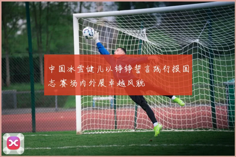 中国冰雪健儿以铮铮誓言践行报国志 赛场内外展卓越风貌