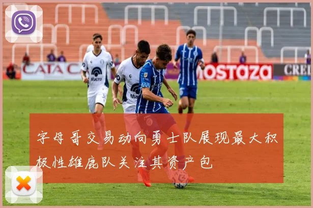 字母哥交易动向勇士队展现最大积极性雄鹿队关注其资产包