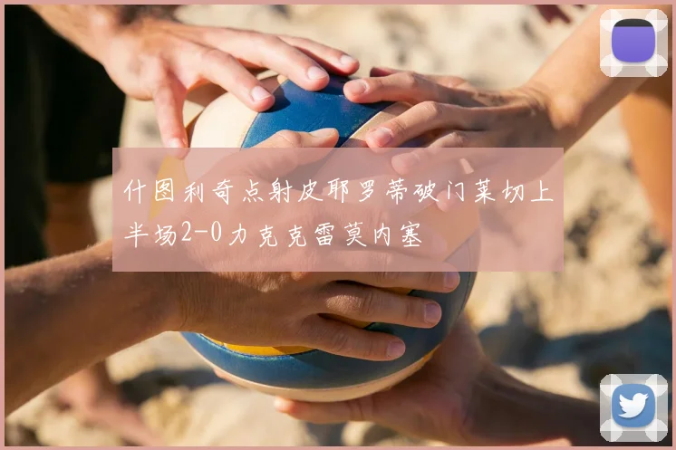 什图利奇点射皮耶罗蒂破门莱切上半场2-0力克克雷莫内塞