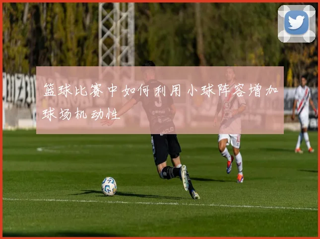 篮球比赛中如何利用小球阵容增加球场机动性