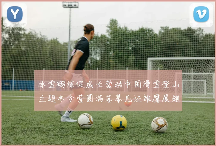 冰雪砺炼促成长营动中国滑雪登山主题冬令营圆满落幕见证雏鹰展翅时刻