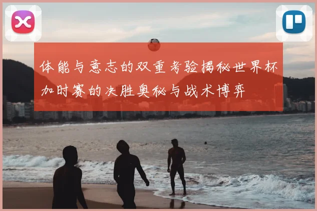 体能与意志的双重考验揭秘世界杯加时赛的决胜奥秘与战术博弈