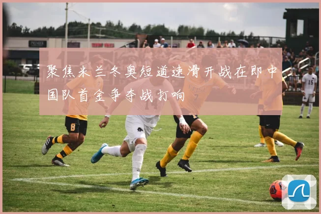 聚焦米兰冬奥短道速滑开战在即中国队首金争夺战打响