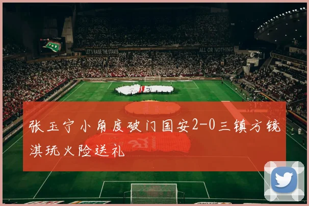 张玉宁小角度破门国安2-0三镇方镜淇玩火险送礼