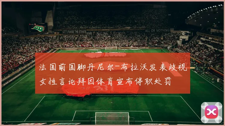 法国前国脚丹尼尔-布拉沃发表歧视女性言论拜因体育宣布停职处罚