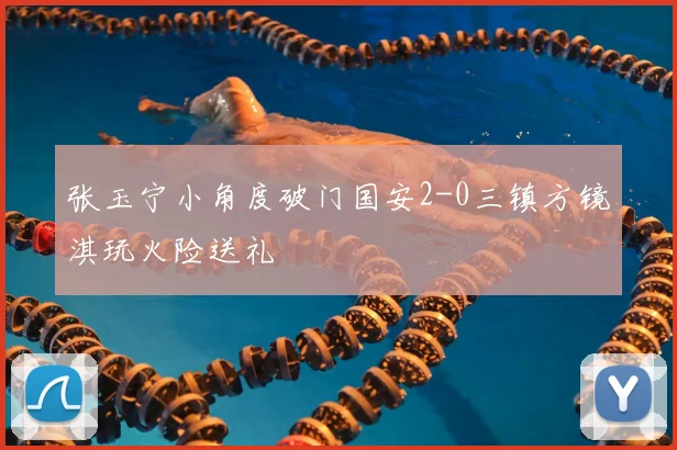 张玉宁小角度破门国安2-0三镇方镜淇玩火险送礼